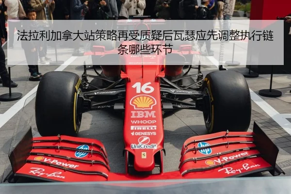 法拉利加拿大站策略再受质疑后瓦瑟应先调整执行链条哪些环节