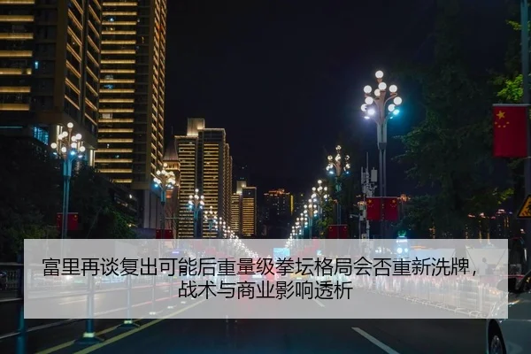 富里再谈复出可能后重量级拳坛格局会否重新洗牌，战术与商业影响透析